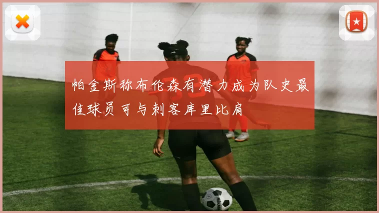 帕金斯称布伦森有潜力成为队史最佳球员可与刺客库里比肩