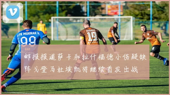 邮报报道萨卡和拉什福德小伤疑缺阵戈登马杜埃凯将继续首发出战