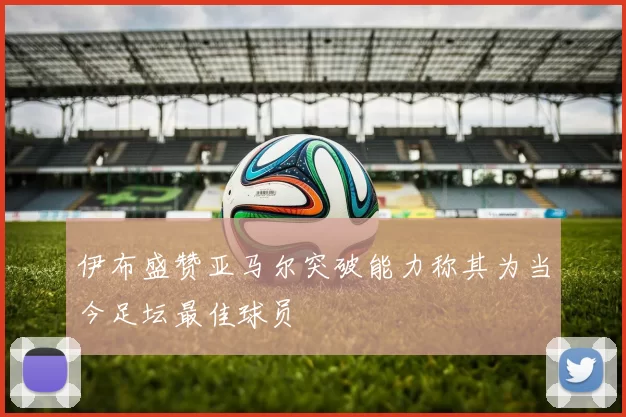 伊布盛赞亚马尔突破能力称其为当今足坛最佳球员