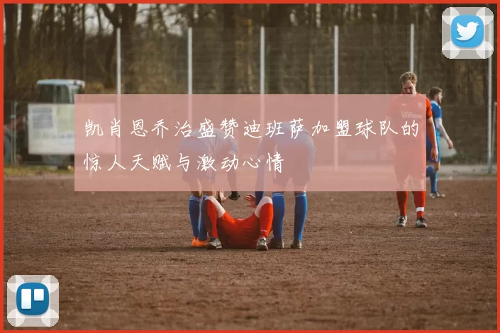 凯肖恩乔治盛赞迪班萨加盟球队的惊人天赋与激动心情