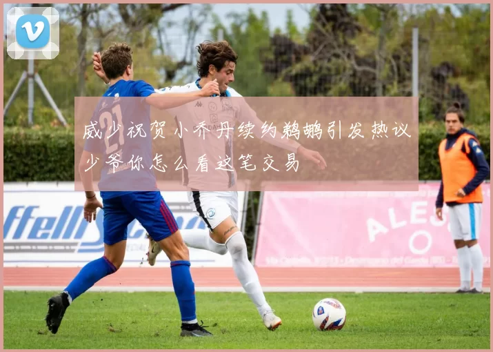 威少祝贺小乔丹续约鹈鹕引发热议少爷你怎么看这笔交易