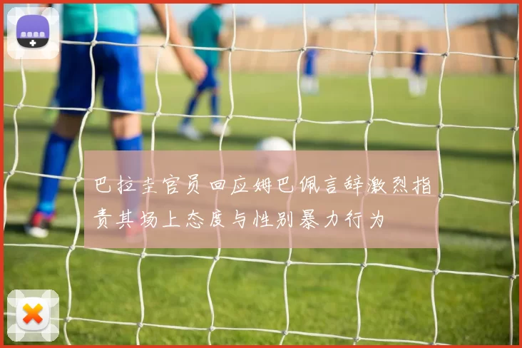 巴拉圭官员回应姆巴佩言辞激烈指责其场上态度与性别暴力行为