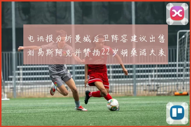 电讯报分析曼城后卫阵容建议出售刘易斯阿克并赞扬22岁胡桑诺夫表现出色