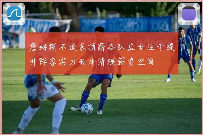 詹姆斯不追求顶薪各队应专注于提升阵容实力而非清理薪资空间