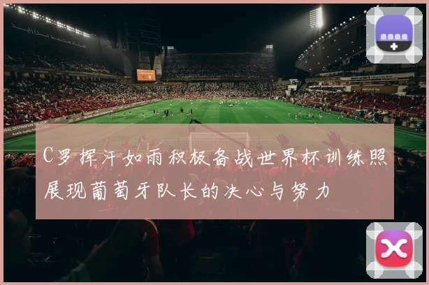 C罗挥汗如雨积极备战世界杯训练照展现葡萄牙队长的决心与努力