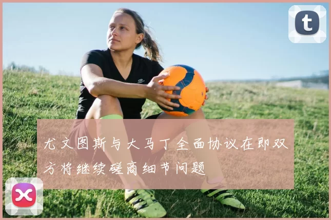 尤文图斯与大马丁全面协议在即双方将继续磋商细节问题