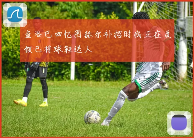 查洛巴回忆图赫尔补招时我正在度假已将球鞋送人