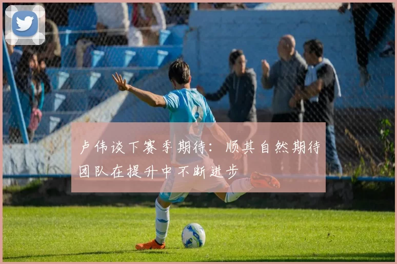 卢伟谈下赛季期待：顺其自然期待团队在提升中不断进步