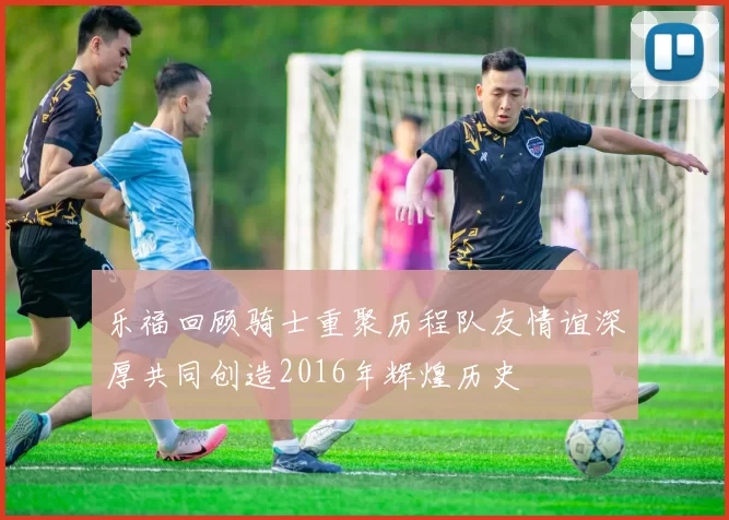 乐福回顾骑士重聚历程队友情谊深厚共同创造2016年辉煌历史