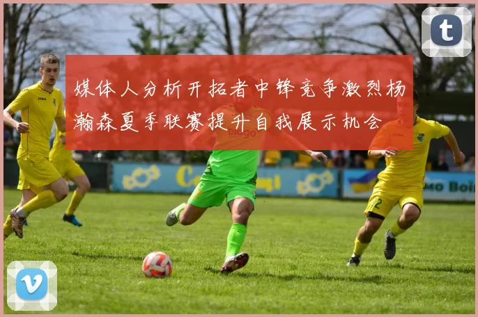 媒体人分析开拓者中锋竞争激烈杨瀚森夏季联赛提升自我展示机会