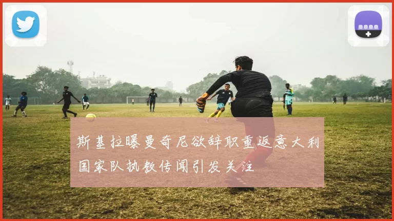 斯基拉曝曼奇尼欲辞职重返意大利国家队执教传闻引发关注