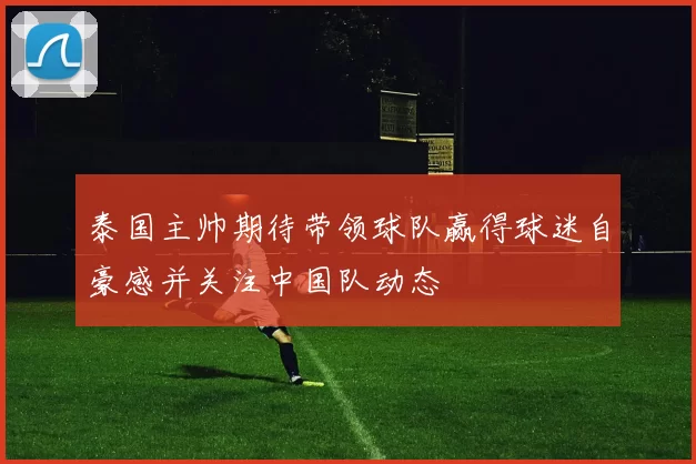 泰国主帅期待带领球队赢得球迷自豪感并关注中国队动态