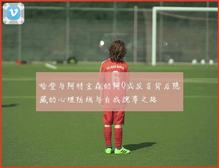 哈登与阿特金森的阿Q式发言背后隐藏的心理防线与自我挽尊之路