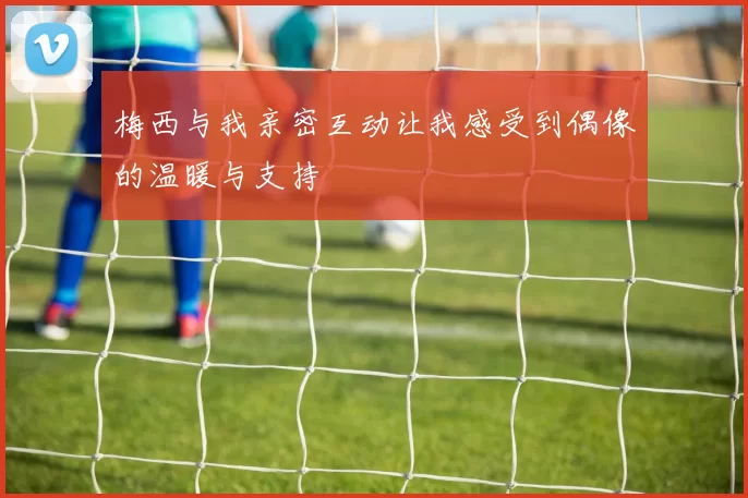 梅西与我亲密互动让我感受到偶像的温暖与支持