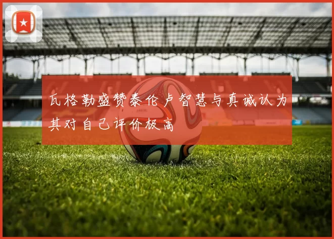瓦格勒盛赞泰伦卢智慧与真诚认为其对自己评价极高