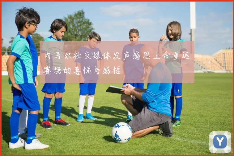 内马尔社交媒体发声感恩上帝重返赛场的喜悦与感悟