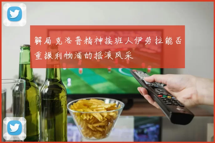 解局克洛普精神接班人伊劳拉能否重振利物浦的摇滚风采