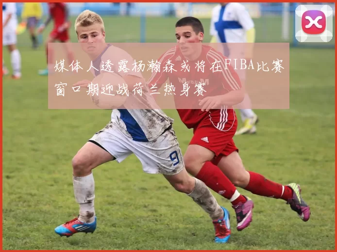 媒体人透露杨瀚森或将在FIBA比赛窗口期迎战荷兰热身赛