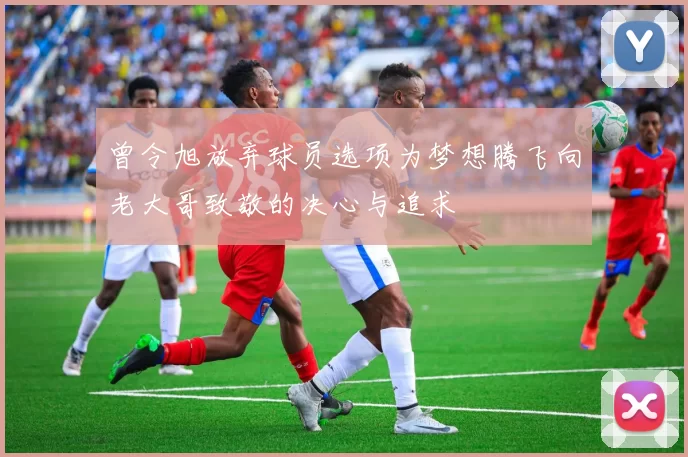 曾令旭放弃球员选项为梦想腾飞向老大哥致敬的决心与追求