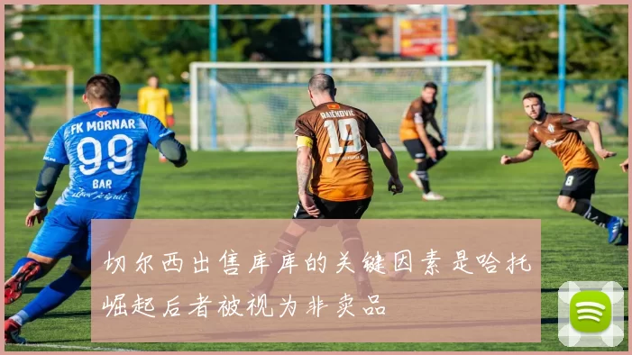 切尔西出售库库的关键因素是哈托崛起后者被视为非卖品